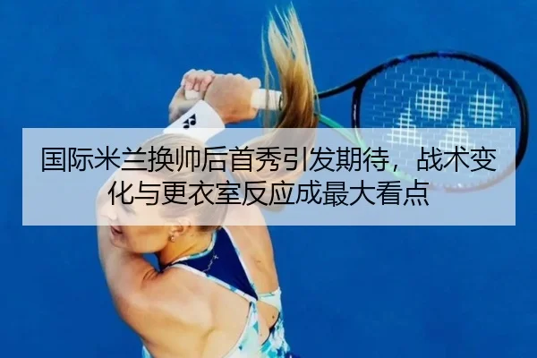 国际米兰换帅后首秀引发期待，战术变化与更衣室反应成最大看点